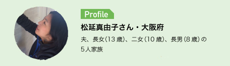 Profile　松延真由子さん・大阪府　夫、長女（13歳）、二女（10歳）、長男（8歳）の5人家族