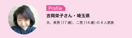 Profile　吉岡栄子さん・埼玉県　夫、長男（17歳）、二男（14歳）の4人家族