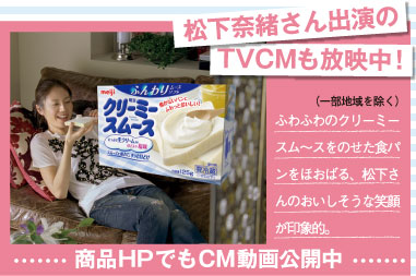 松下奈緒さん出演のTVCMも放映中！（一部地域を除く） ふわふわのクリーミースム～スをのせた食パンをほおばる、松下さんのおいしそうな笑顔が印象的。 商品HPでもCM動画公開中