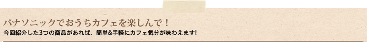 パナソニックでおうちカフェを楽しんで！今回紹介した3つの商品があれば、簡単＆手軽にカフェ気分が味わえます!