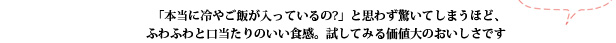 「本当に冷やご飯が入っているの?」と思わず驚いてしまうほど、ふわふわと口当たりのいい食感。試してみる価値大のおいしさです