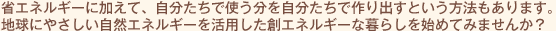 省エネルギーに加えて、自分たちで使う分を自分たちで作り出すという方法もあります。地球にやさしい自然エネルギーを活用した創エネルギーな暮らしを始めてみませんか？