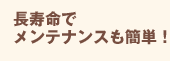 長寿命でメンテナンスも簡単！