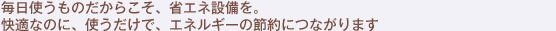 毎日使うものだからこそ、省エネ設備を。快適なのに、使うだけで、エネルギーの節約につながります