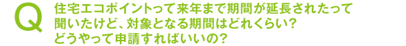 住宅エコポイントって来年まで期間が延長されたって聞いたけど、対象となる期間はどれくらい? どうやって申請すればいいの?